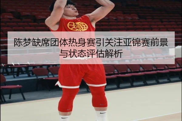 陈梦缺席团体热身赛引关注亚锦赛前景与状态评估解析